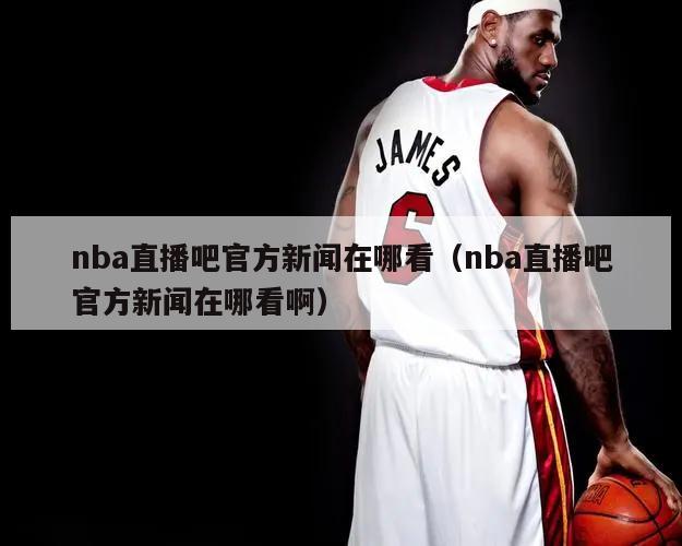 nba直播吧官方新闻在哪看（nb...