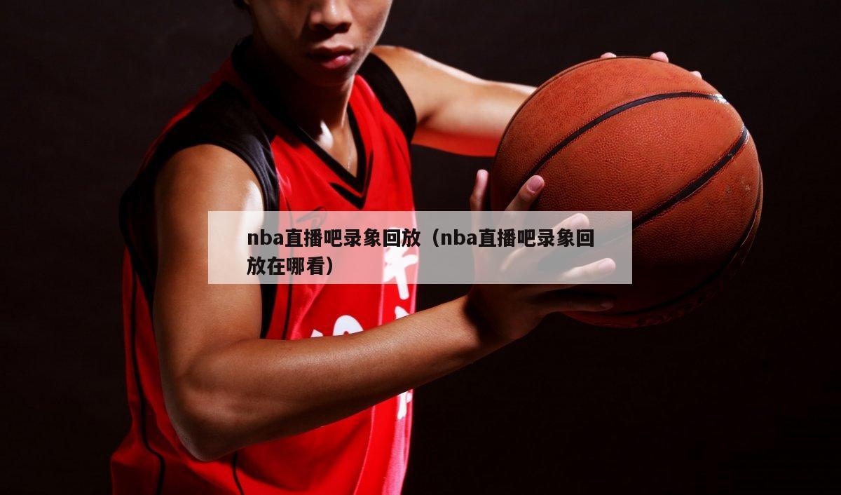 nba直播吧录象回放（nba直播吧录象回放在哪看）