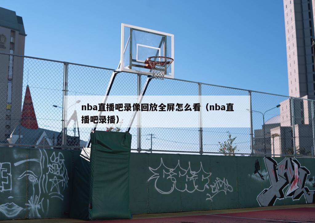 nba直播吧录像回放全屏怎么看（...